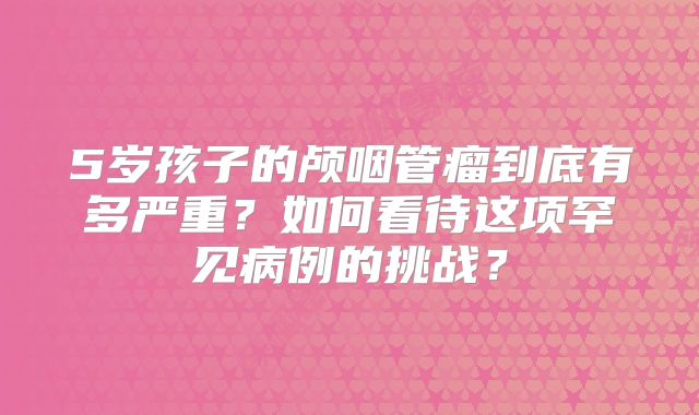 5岁孩子的颅咽管瘤到底有多严重？如何看待这项罕见病例的挑战？