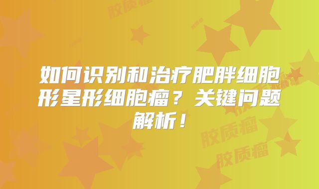 如何识别和治疗肥胖细胞形星形细胞瘤？关键问题解析！