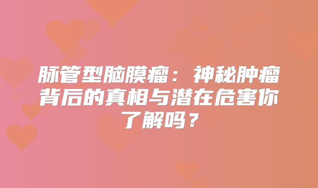 脉管型脑膜瘤：神秘肿瘤背后的真相与潜在危害你了解吗？