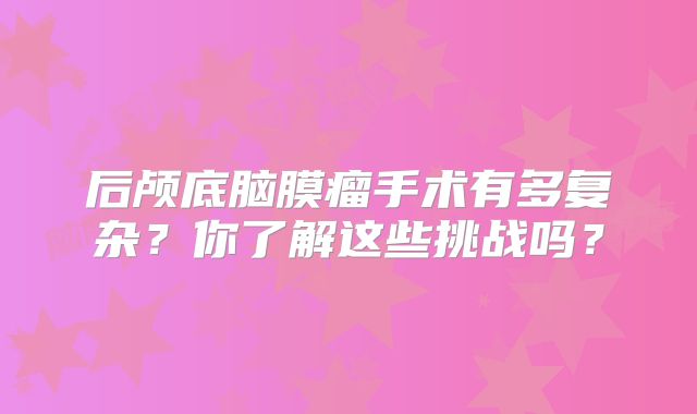 后颅底脑膜瘤手术有多复杂？你了解这些挑战吗？