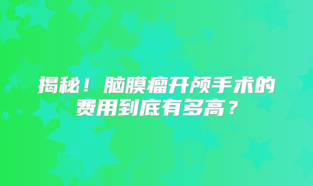 揭秘！脑膜瘤开颅手术的费用到底有多高？