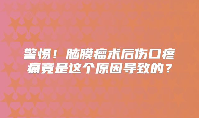警惕！脑膜瘤术后伤口疼痛竟是这个原因导致的？