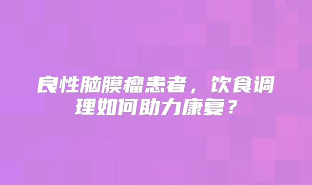 良性脑膜瘤患者，饮食调理如何助力康复？