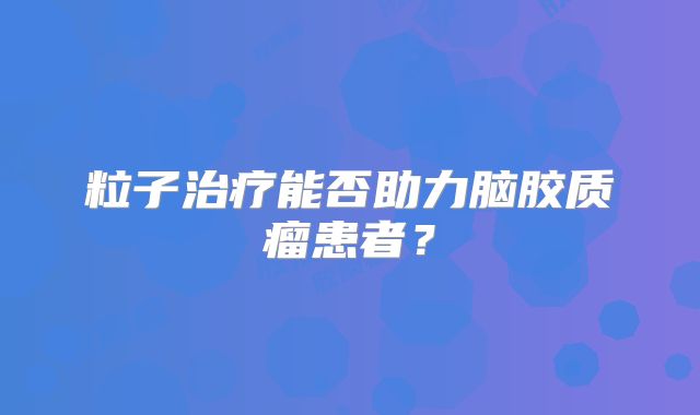 粒子治疗能否助力脑胶质瘤患者？