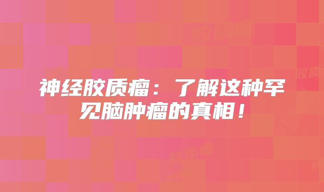 神经胶质瘤：了解这种罕见脑肿瘤的真相！