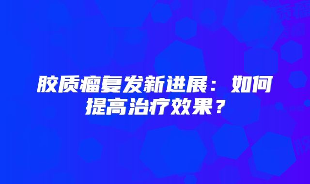 胶质瘤复发新进展：如何提高治疗效果？