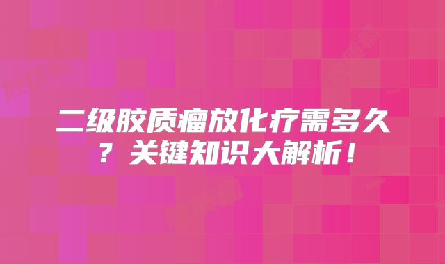 二级胶质瘤放化疗需多久？关键知识大解析！