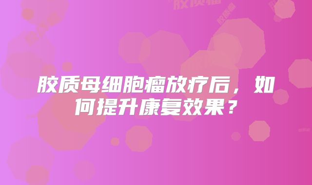 胶质母细胞瘤放疗后，如何提升康复效果？