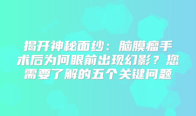 揭开神秘面纱：脑膜瘤手术后为何眼前出现幻影？您需要了解的五个关键问题