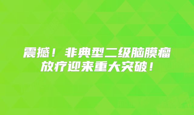 震撼！非典型二级脑膜瘤放疗迎来重大突破！