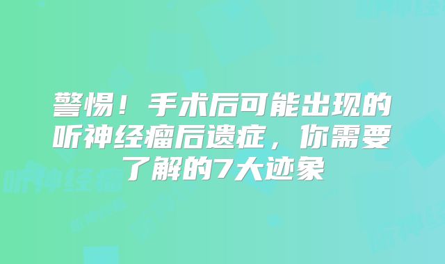 警惕！手术后可能出现的听神经瘤后遗症，你需要了解的7大迹象