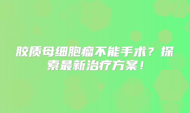 胶质母细胞瘤不能手术？探索最新治疗方案！