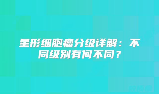 星形细胞瘤分级详解：不同级别有何不同？