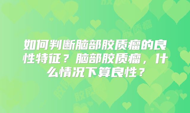 如何判断脑部胶质瘤的良性特征？脑部胶质瘤，什么情况下算良性？