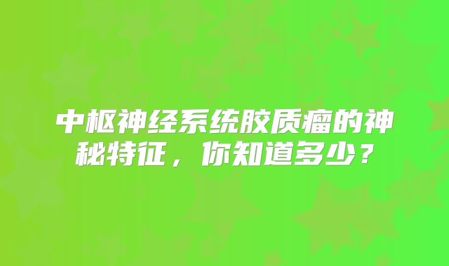 中枢神经系统胶质瘤的神秘特征，你知道多少？