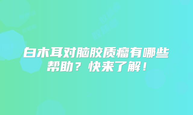 白木耳对脑胶质瘤有哪些帮助？快来了解！