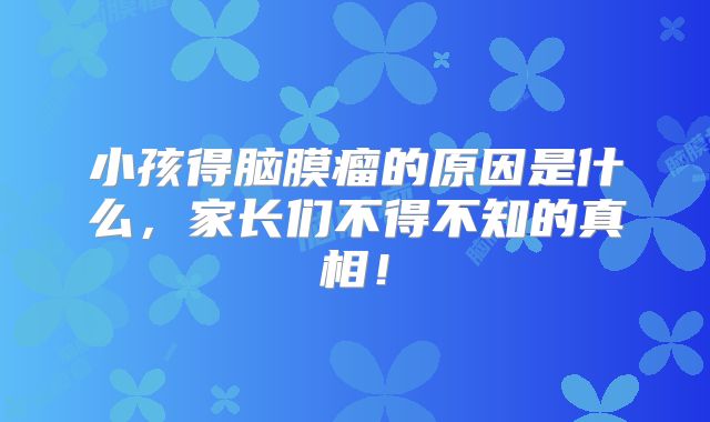 小孩得脑膜瘤的原因是什么，家长们不得不知的真相！