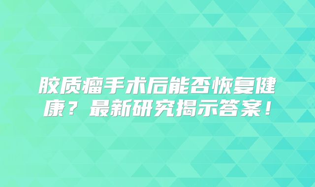 胶质瘤手术后能否恢复健康？最新研究揭示答案！
