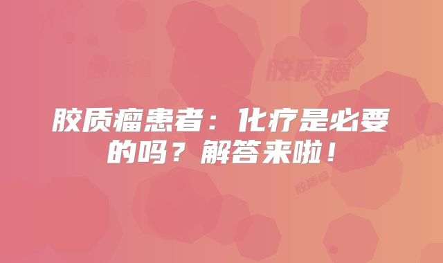 胶质瘤患者：化疗是必要的吗？解答来啦！