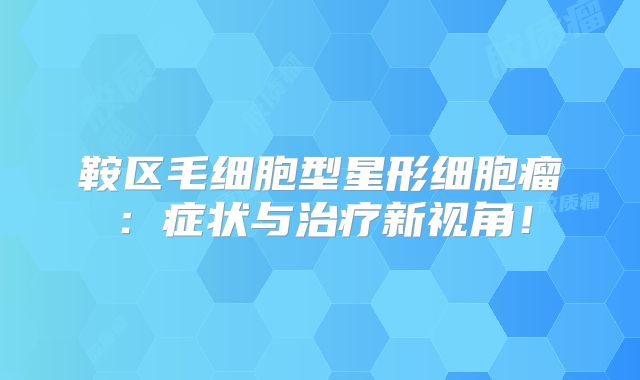 鞍区毛细胞型星形细胞瘤：症状与治疗新视角！