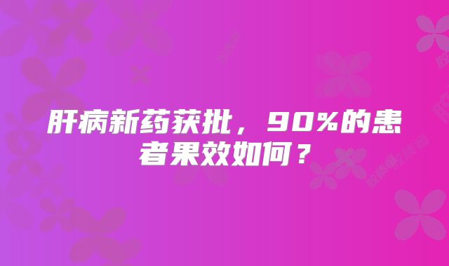 肝病新药获批，90%的患者果效如何？
