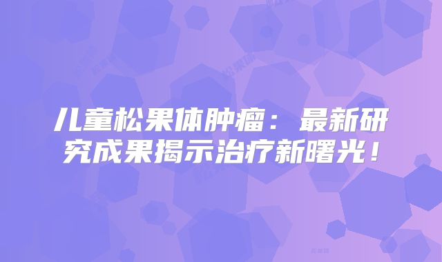 儿童松果体肿瘤：最新研究成果揭示治疗新曙光！