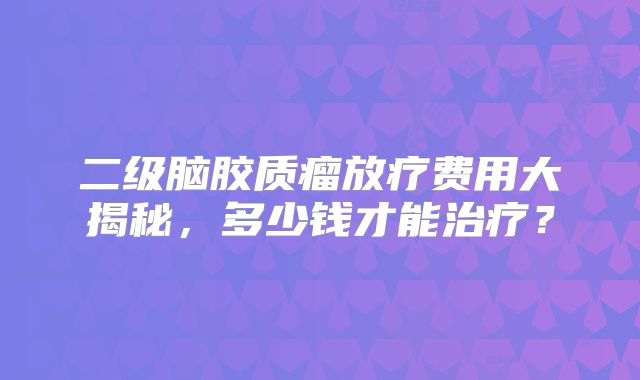 二级脑胶质瘤放疗费用大揭秘，多少钱才能治疗？