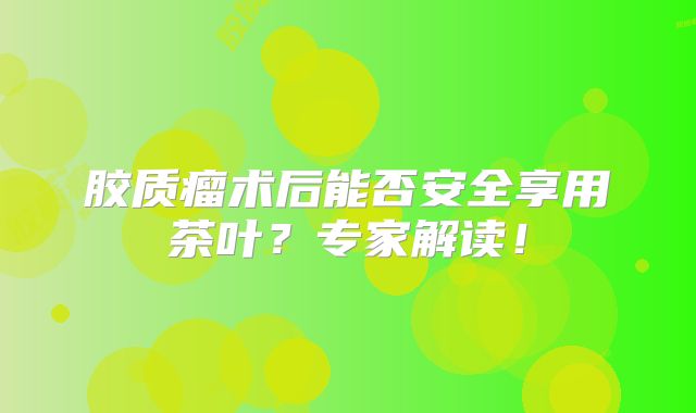 胶质瘤术后能否安全享用茶叶？专家解读！
