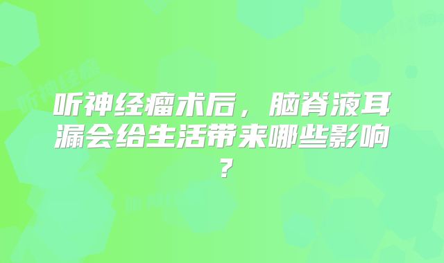 听神经瘤术后，脑脊液耳漏会给生活带来哪些影响？