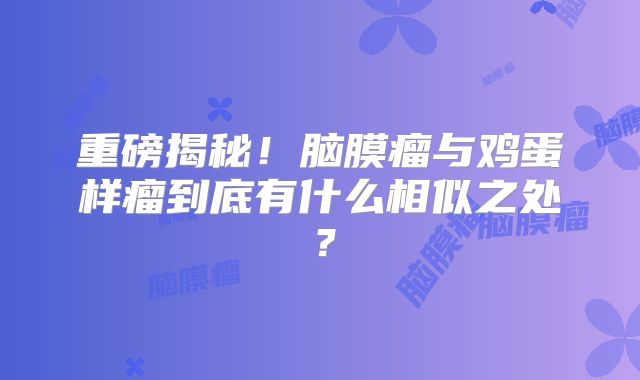 重磅揭秘！脑膜瘤与鸡蛋样瘤到底有什么相似之处？