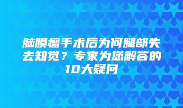 脑膜瘤手术后为何腿部失去知觉？专家为您解答的10大疑问