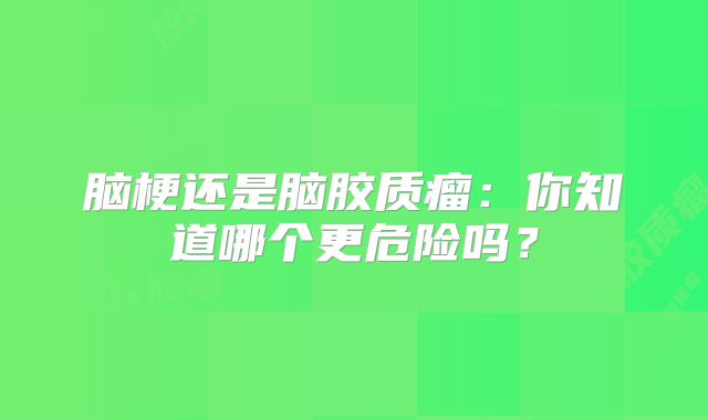 脑梗还是脑胶质瘤：你知道哪个更危险吗？