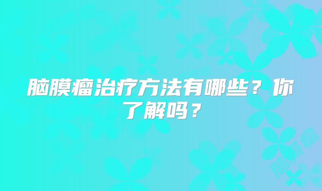 脑膜瘤治疗方法有哪些？你了解吗？