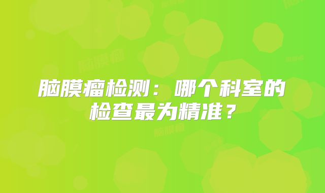 脑膜瘤检测：哪个科室的检查最为精准？