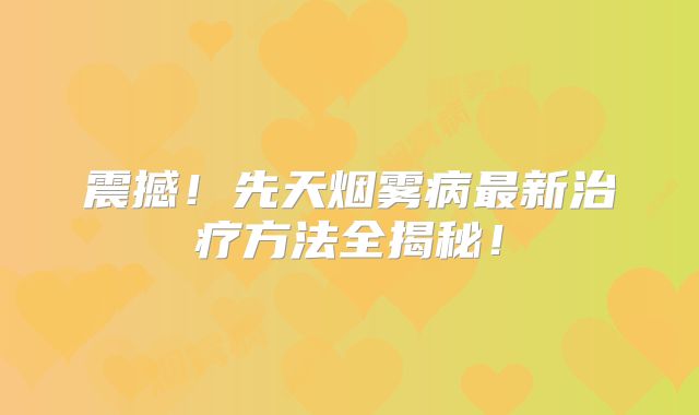 震撼！先天烟雾病最新治疗方法全揭秘！