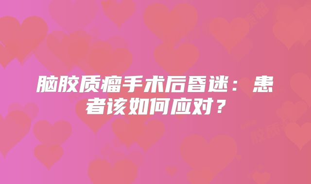 脑胶质瘤手术后昏迷：患者该如何应对？