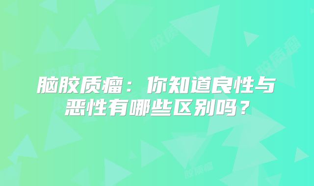 脑胶质瘤：你知道良性与恶性有哪些区别吗？