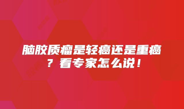脑胶质瘤是轻癌还是重癌？看专家怎么说！