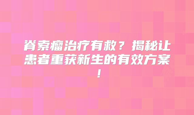脊索瘤治疗有救？揭秘让患者重获新生的有效方案！