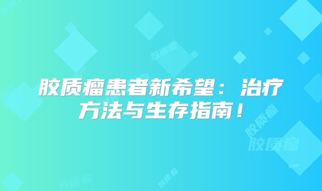 胶质瘤患者新希望：治疗方法与生存指南！
