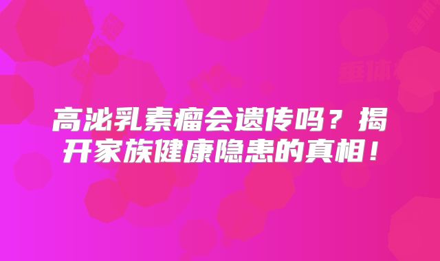 高泌乳素瘤会遗传吗？揭开家族健康隐患的真相！