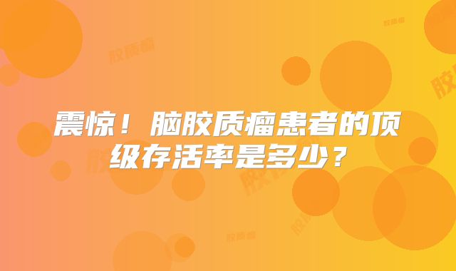 震惊！脑胶质瘤患者的顶级存活率是多少？