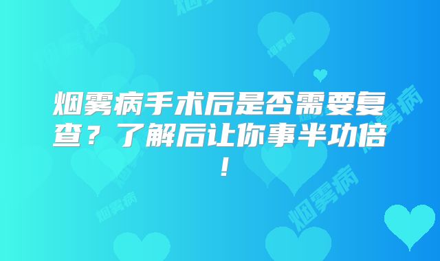 烟雾病手术后是否需要复查？了解后让你事半功倍！