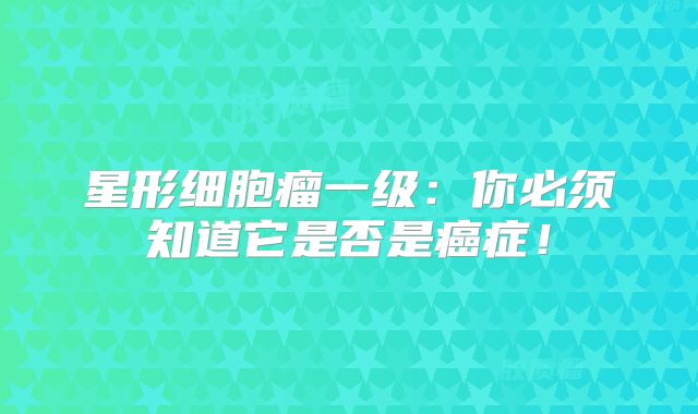 星形细胞瘤一级：你必须知道它是否是癌症！