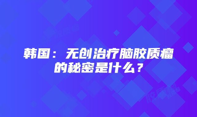 韩国：无创治疗脑胶质瘤的秘密是什么？