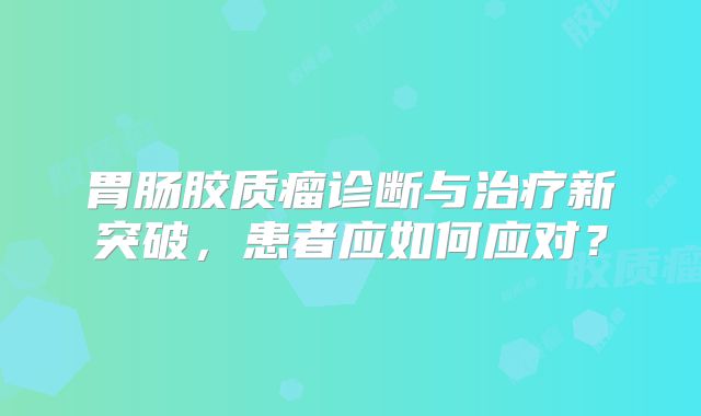 胃肠胶质瘤诊断与治疗新突破，患者应如何应对？