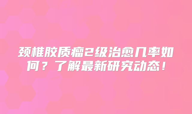 颈椎胶质瘤2级治愈几率如何？了解最新研究动态！