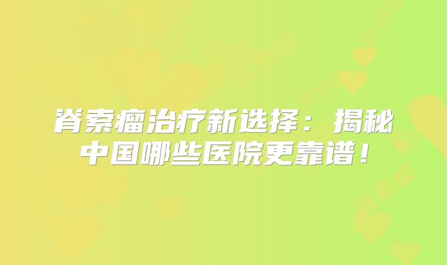 脊索瘤治疗新选择：揭秘中国哪些医院更靠谱！