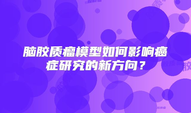 脑胶质瘤模型如何影响癌症研究的新方向？
