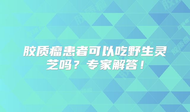 胶质瘤患者可以吃野生灵芝吗？专家解答！
